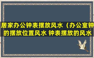 居家办公钟表摆放风水（办公室钟的摆放位置风水 钟表摆放的风水）